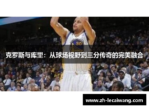 克罗斯与库里：从球场视野到三分传奇的完美融合